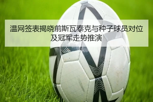 温网签表揭晓前斯瓦泰克与种子球员对位及冠军走势推演